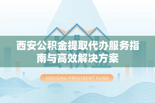 新营西安公积金提取代办服务指南与高效解决方案