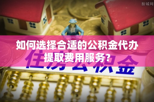 新营如何选择合适的公积金代办提取费用服务？