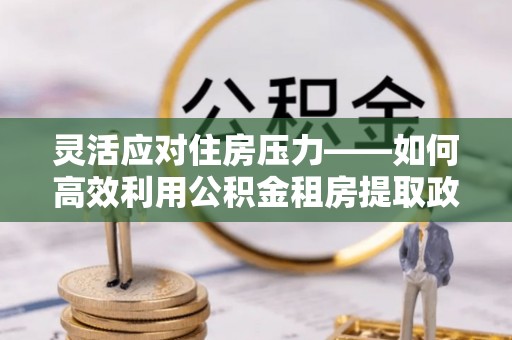 新营灵活应对住房压力——如何高效利用公积金租房提取政策