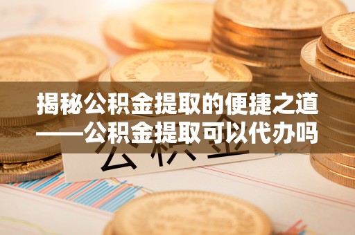 新营揭秘公积金提取的便捷之道——公积金提取可以代办吗？