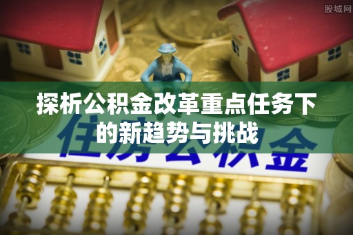 新营探析公积金改革重点任务下的新趋势与挑战