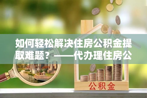新营如何轻松解决住房公积金提取难题？——代办理住房公积金提取服务解析