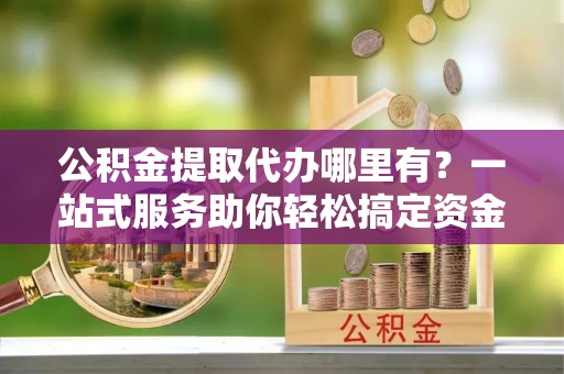 新营公积金提取代办哪里有？一站式服务助你轻松搞定资金难题