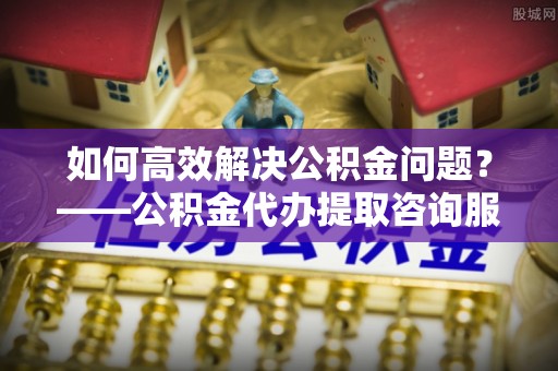 新营如何高效解决公积金问题？——公积金代办提取咨询服务指南