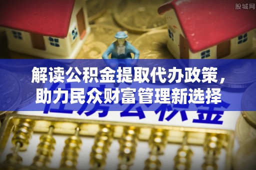 新营解读公积金提取代办政策，助力民众财富管理新选择