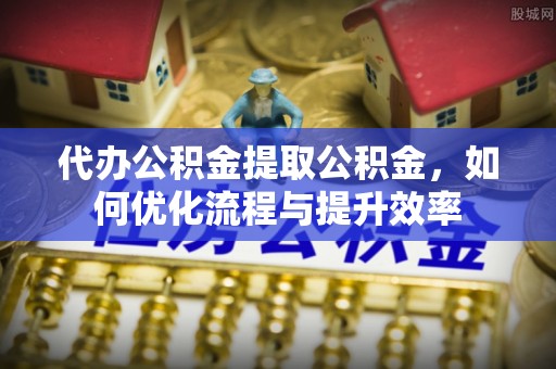 新营代办公积金提取公积金，如何优化流程与提升效率