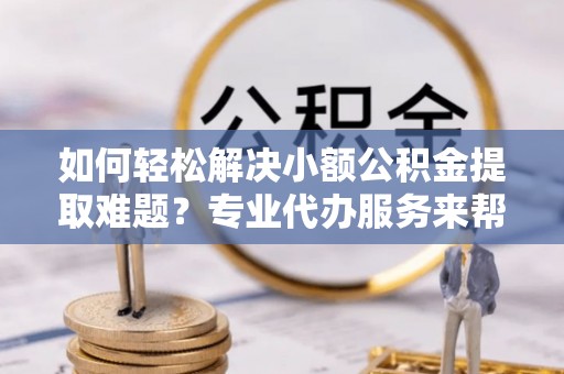 新营如何轻松解决小额公积金提取难题？专业代办服务来帮忙