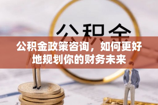 新营公积金政策咨询，如何更好地规划你的财务未来