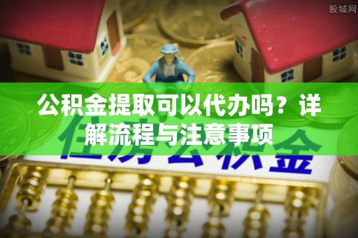 新营公积金提取可以代办吗？详解流程与注意事项