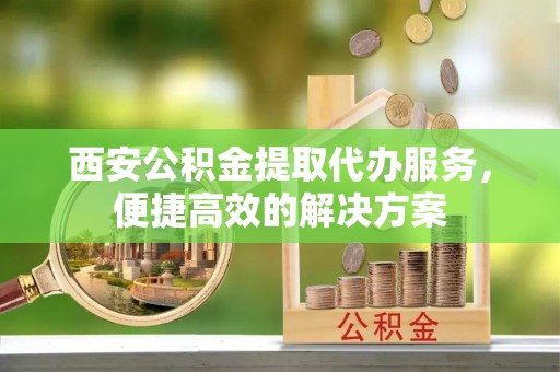 新营西安公积金提取代办服务，便捷高效的解决方案