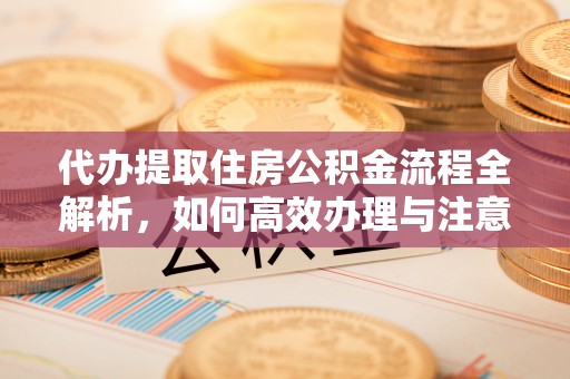 新营代办提取住房公积金流程全解析，如何高效办理与注意事项