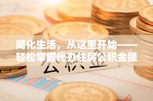 新营简化生活，从这里开始——轻松掌握代办住房公积金提取全流程