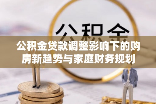 新营公积金贷款调整影响下的购房新趋势与家庭财务规划