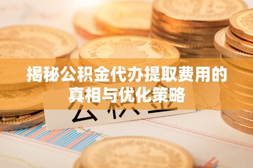 新营揭秘公积金代办提取费用的真相与优化策略