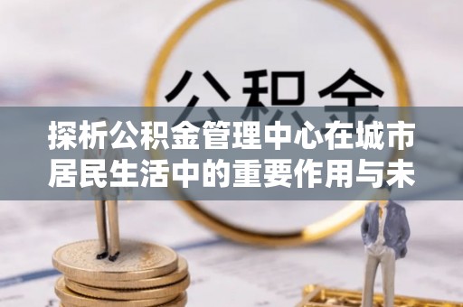 新营探析公积金管理中心在城市居民生活中的重要作用与未来发展趋势