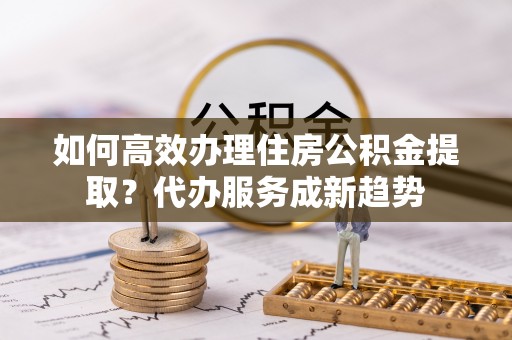 新营如何高效办理住房公积金提取？代办服务成新趋势
