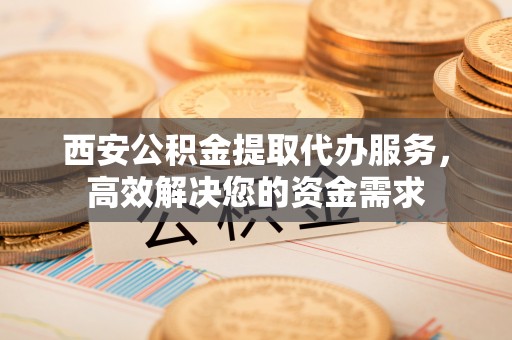新营西安公积金提取代办服务，高效解决您的资金需求