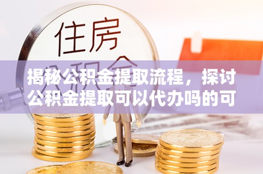 新营揭秘公积金提取流程，探讨公积金提取可以代办吗的可行性与注意事项