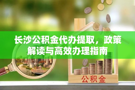 新营长沙公积金代办提取，政策解读与高效办理指南