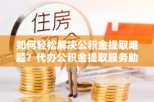 新营如何轻松解决公积金提取难题？代办公积金提取服务助您一臂之力