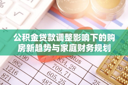 新营公积金贷款调整影响下的购房新趋势与家庭财务规划