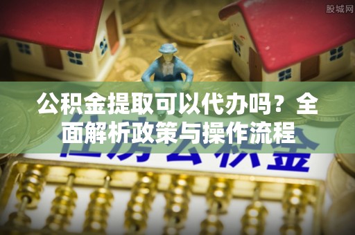 新营公积金提取可以代办吗？全面解析政策与操作流程