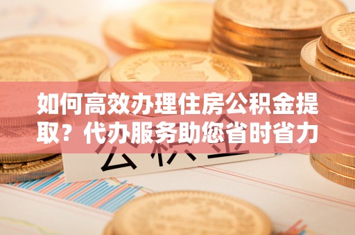 新营如何高效办理住房公积金提取？代办服务助您省时省力