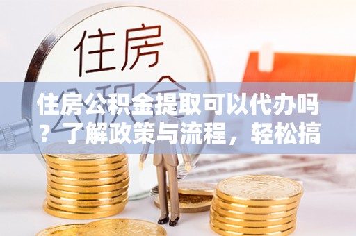 新营住房公积金提取可以代办吗？了解政策与流程，轻松搞定公积金提取