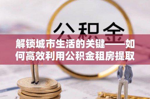 新营解锁城市生活的关键——如何高效利用公积金租房提取实现居住自由