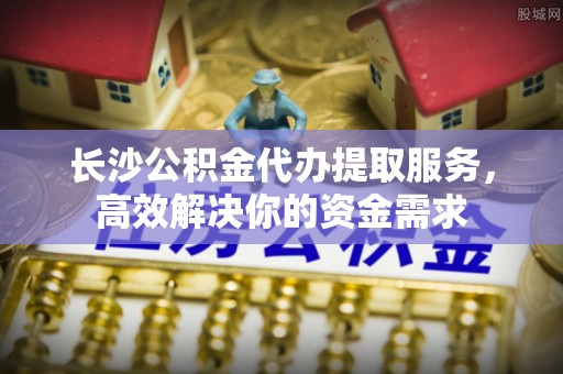 新营长沙公积金代办提取服务，高效解决你的资金需求