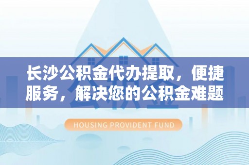 新营长沙公积金代办提取，便捷服务，解决您的公积金难题