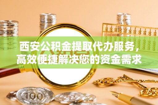 新营西安公积金提取代办服务，高效便捷解决您的资金需求