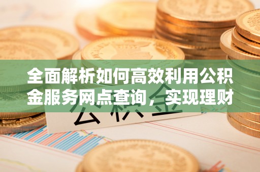 新营全面解析如何高效利用公积金服务网点查询，实现理财与生活优化