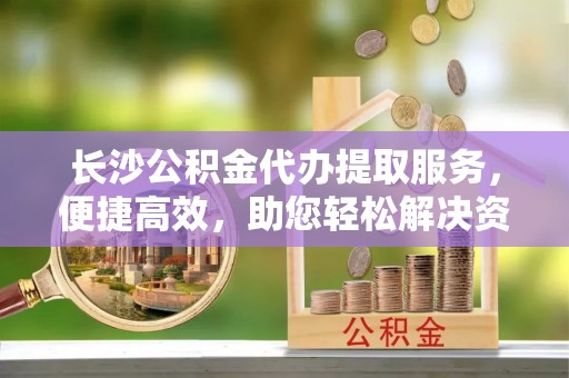新营长沙公积金代办提取服务，便捷高效，助您轻松解决资金需求