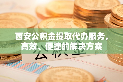 新营西安公积金提取代办服务，高效、便捷的解决方案