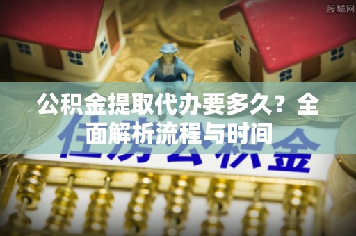 新营公积金提取代办要多久？全面解析流程与时间