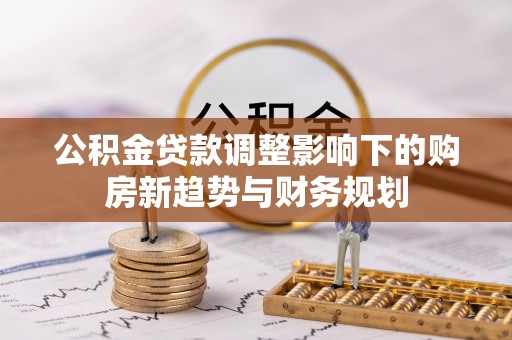 新营公积金贷款调整影响下的购房新趋势与财务规划