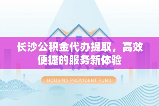 新营长沙公积金代办提取，高效便捷的服务新体验