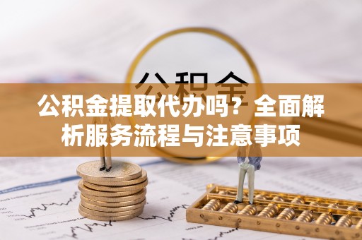 新营公积金提取代办吗？全面解析服务流程与注意事项