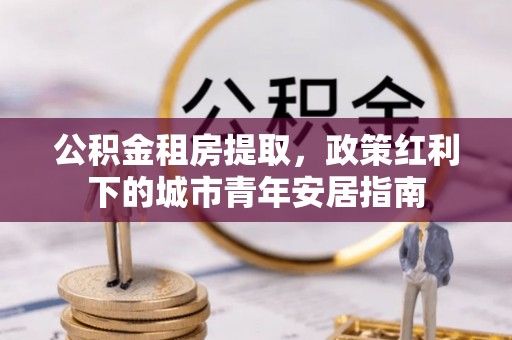新营公积金租房提取，政策红利下的城市青年安居指南