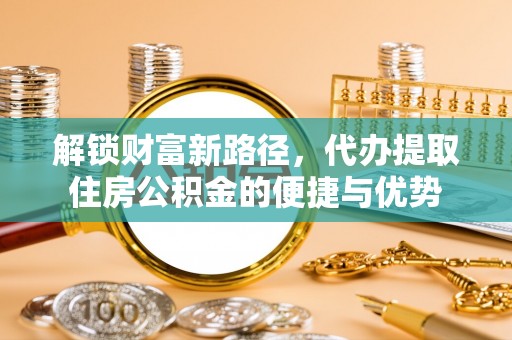 新营解锁财富新路径，代办提取住房公积金的便捷与优势