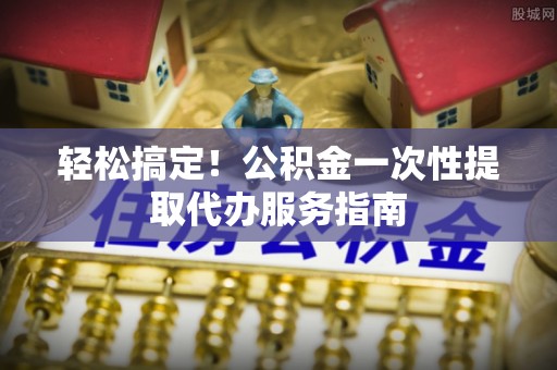 新营轻松搞定！公积金一次性提取代办服务指南