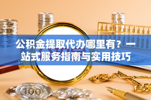新营公积金提取代办哪里有？一站式服务指南与实用技巧